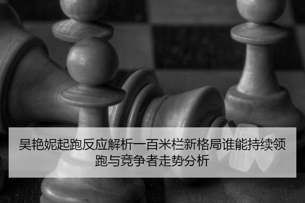 吴艳妮起跑反应解析一百米栏新格局谁能持续领跑与竞争者走势分析